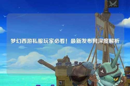 夢幻西游私服玩家必看！最新發布網深度解析