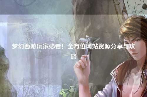 夢幻西游玩家必看！全方位網(wǎng)站資源分享與攻略